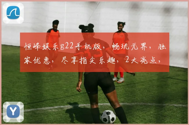 恒峰娱乐g22手机版，畅玩无界，独家优惠，尽享指尖乐趣，2大亮点，必看攻略